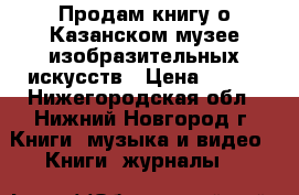 Продам книгу о Казанском музее изобразительных искусств › Цена ­ 250 - Нижегородская обл., Нижний Новгород г. Книги, музыка и видео » Книги, журналы   